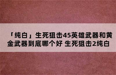 「纯白」生死狙击45英雄武器和黄金武器到底哪个好 生死狙击2纯白